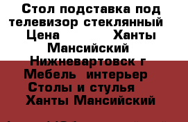 Стол подставка под телевизор стеклянный › Цена ­ 5 000 - Ханты-Мансийский, Нижневартовск г. Мебель, интерьер » Столы и стулья   . Ханты-Мансийский